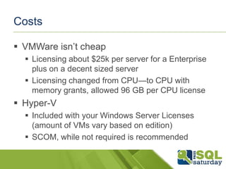 Costs

 VMWare isn’t cheap
   Licensing about $25k per server for a Enterprise
    plus on a decent sized server
   Licensing changed from CPU—to CPU with
    memory grants, allowed 96 GB per CPU license
 Hyper-V
   Included with your Windows Server Licenses
    (amount of VMs vary based on edition)
   SCOM, while not required is recommended
 
