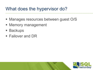 What does the hypervisor do?

   Manages resources between guest O/S
   Memory management
   Backups
   Failover and DR
 