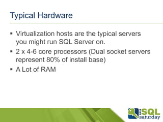 Typical Hardware

 Virtualization hosts are the typical servers
  you might run SQL Server on.
 2 x 4-6 core processors (Dual socket servers
  represent 80% of install base)
 A Lot of RAM
 