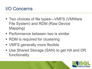 I/O Concerns

 Two choices of file types—VMFS (VMWare
  File System) and RDM (Raw Device
  Mapping)
 Performance between two is similar
 RDM is required for clustering
 VMFS generally more flexible
 Use Shared Storage (SAN) to get HA and DR
  functionality
 