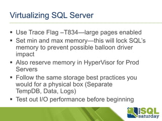 Virtualizing SQL Server

 Use Trace Flag –T834—large pages enabled
 Set min and max memory—this will lock SQL’s
  memory to prevent possible balloon driver
  impact
 Also reserve memory in HyperVisor for Prod
  Servers
 Follow the same storage best practices you
  would for a physical box (Separate
  TempDB, Data, Logs)
 Test out I/O performance before beginning
 