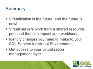 Summary

 Virtualization is the future, and the future is
  now!
 Virtual servers work from a shared resource
  pool and that can impact your workloads
 Identify changes you need to make to your
  SQL Servers for Virtual Environments
 Get access to your virtualization
  management layer
 