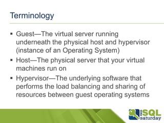 Terminology

 Guest—The virtual server running
  underneath the physical host and hypervisor
  (instance of an Operating System)
 Host—The physical server that your virtual
  machines run on
 Hypervisor—The underlying software that
  performs the load balancing and sharing of
  resources between guest operating systems
 
