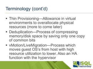 Terminology (cont’d)

 Thin Provisioning—Allowance in virtual
  environments to overallocate physical
  resources (more to come later)
 Deduplication—Process of compressing
  memory/disk space by saving only one copy
  of common bits
 vMotion/LiveMigration—Process which
  moves guest OS’s from host with high
  resource utilization to lower. Also an HA
  function with the hypervisor
 