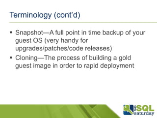 Terminology (cont’d)

 Snapshot—A full point in time backup of your
  guest OS (very handy for
  upgrades/patches/code releases)
 Cloning—The process of building a gold
  guest image in order to rapid deployment
 