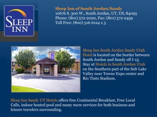 Sleep Inn of South Jordan/Sandy 10676 S. 300 W., South Jordan, UT, US, 84095 Phone: (801) 572-2020, Fax: (801) 572-2459 Toll Free: (800) 516-6124 x 3 Sleep Inn South Jordan Sandy Utah  Hotel  is located on the border between  South Jordan and Sandy off I-15.  Stay at  Hotels in South Jordan Utah  on the Southern part of the Salt Lake  Valley near Towne Expo center and  Rio Tinto Stadium. Sleep Inn Sandy UT Hotels  offers free Continental Breakfast, Free Local Calls, indoor heated pool and many more services for both business and leisure travelers surrounding. 