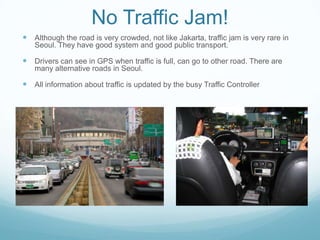 No Traffic Jam!
 Although the road is very crowded, not like Jakarta, traffic jam is very rare in
   Seoul. They have good system and good public transport.

 Drivers can see in GPS when traffic is full, can go to other road. There are
   many alternative roads in Seoul.

 All information about traffic is updated by the busy Traffic Controller
 