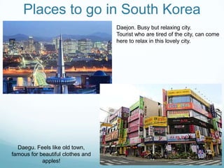 Places to go in South Korea
                                   Daejon. Busy but relaxing city.
                                   Tourist who are tired of the city, can come
                                   here to relax in this lovely city.




  Daegu. Feels like old town,
famous for beautiful clothes and
            apples!
 