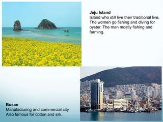 Jeju Island
                                     Island who still live their traditional live.
                                     The women go fishing and diving for
                                     oyster. The man mostly fishing and
                                     farming.




Busan
Manufacturing and commercial city.
Also famous for cotton and silk.
 