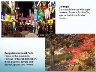 Gwangju
                                  Commercial center with large
                                  markets, Famous for KimChi,
                                  special traditional food of
                                  Korea.




Songnisan National Park
Forest in the mountains.
Famous for tourist destination.
It has Buddhist temple and
beautiful plants and flowers.
 