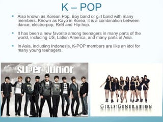 K – POP
 Also known as Korean Pop. Boy band or girl band with many
   members. Known as Kayo in Korea, it is a combination between
   dance, electro-pop, RnB and Hip-hop.

 It has been a new favorite among teenagers in many parts of the
   world, including US, Lation America, and many parts of Asia.

 In Asia, including Indonesia, K-POP members are like an idol for
   many young teenagers.
 