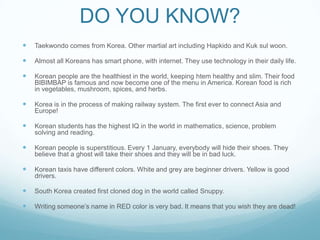 DO YOU KNOW?
   Taekwondo comes from Korea. Other martial art including Hapkido and Kuk sul woon.

   Almost all Koreans has smart phone, with internet. They use technology in their daily life.

   Korean people are the healthiest in the world, keeping htem healthy and slim. Their food
    BIBIMBAP is famous and now become one of the menu in America. Korean food is rich
    in vegetables, mushroom, spices, and herbs.

   Korea is in the process of making railway system. The first ever to connect Asia and
    Europe!

   Korean students has the highest IQ in the world in mathematics, science, problem
    solving and reading.

   Korean people is superstitious. Every 1 January, everybody will hide their shoes. They
    believe that a ghost will take their shoes and they will be in bad luck.

   Korean taxis have different colors. White and grey are beginner drivers. Yellow is good
    drivers.

   South Korea created first cloned dog in the world called Snuppy.

   Writing someone’s name in RED color is very bad. It means that you wish they are dead!
 