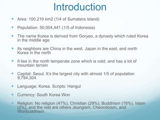 Introduction
 Area: 100,210 km2 (1/4 of Sumatera island)
 Population: 50,004,441 (1/5 of Indonesia)
 The name Korea is derived from Goryeo, a dynasty which ruled Korea
   in the middle age

 Its neighbors are China in the west, Japan in the east, and north
   Korea in the north

 It lies in the north temperate zone which is cold, and has a lot of
   mountain terrain

 Capital: Seoul. It’s the largest city with almost 1/5 of population
   9,794,304.

 Language: Korea. Scripts: Hangul
 Currency: South Korea Won
 Religion: No religion (47%), Christian (29%), Buddhism (18%), Islam
   (2%), and the rest are others Jeungism, Cheondoism, and
   Wonbuddhism
 