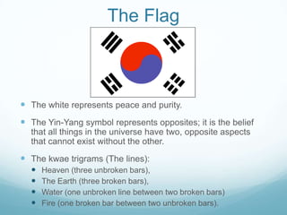 The Flag



 The white represents peace and purity.
 The Yin-Yang symbol represents opposites; it is the belief
  that all things in the universe have two, opposite aspects
  that cannot exist without the other.
 The kwae trigrams (The lines):
     Heaven (three unbroken bars),
     The Earth (three broken bars),
     Water (one unbroken line between two broken bars)
     Fire (one broken bar between two unbroken bars).
 
