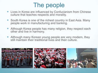 The people
 Lives in Korea are influenced by Confucianism from Chinese
  culture that teaches respects and morality.
 South Korea is one of the richest country in East Asia. Many
  people work in manufacturing and banking.
 Although Korea people has many religion, they respect each
  other and live in harmony.
 Although many Korean young people are very modern, they
  still maintain their traditional lives and their culture.
 