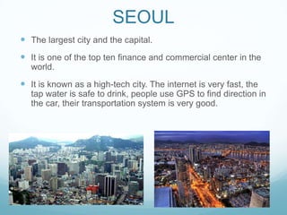 SEOUL
 The largest city and the capital.
 It is one of the top ten finance and commercial center in the
  world.
 It is known as a high-tech city. The internet is very fast, the
  tap water is safe to drink, people use GPS to find direction in
  the car, their transportation system is very good.
 