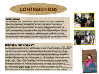 CONTRiBUTiONS
EDUCATiON
The modern Korean school system consists of 6 years in elementary school, 3 years in middle school,
and 3 years in high school. Students are supposed to go to elementary and middle school, and do not
have to pay for the education, except for a small fee called "School Operation Support Fee" that
differs from school to school.(The teachers are paid from taxes) Most private and public schools have
students wear uniforms, and are not supposed to grow their hair more than a particular length. The
Programme for International Student Assessment, coordinated by the OECD, currently ranks South
Korea's science education as the 3rd best in the world, being significantly higher than the OECD average.
Korea also ranks 2nd on Maths and literature and 1st in problem solving. Although South Korean students
often rank high on international comparative tests, the education system is sometimes criticized for
its emphasis on passive learning and memorization. The Korean education system is much more strict
and structured than most western societies and Korean students rarely have free time to spend enjoying
themselves as they are under a lot of pressure to perform and gain entrance to a university.

SCiENCE & TECHNOLOGY

One of the best known artifacts of Korea's history of science and technology is Cheomseongdae ( 첨성대 , 瞻星臺 ),
a 9.4-meter high observatory built in 634. It is considered to be one of the world's oldest surviving astronomical
observatories.The world's first metal mechanical movable type printing was developed in Korea in 1234 by
Choe Yun-ui during the Goryeo Dynasty, modeled after widespread Chinese clay (Bi Sheng in 1041), several
hundred years before Johann Gutenberg developed his metal letterset type (Cumings 1997: 65). Though the
block printing was used much earlier, metal movable type printing press marked a significant development in
printing allowing the same tools to be used for more diverse printings. The Jikji is the world's earliest
remaining movable metal printed book, printed in Korea in 1377.The world's earliest known surviving example
of woodblock printing is the Mugujeonggwang Great Dharani Sutra. It is believed to have been printed in
Korea in 750-751 CE which, if correct, would make it older than the Diamond Sutra. Goryeo silk was highly
regarded by China, and Korean pottery made with blue-green celadon was of the highest quality and sought
after by even Arabian merchants. Goryeo had a bustling economy with a capital that was frequented by
merchants from all over the known world.During the Joseon period the Geobukseon (Turtle Ship) were invented,
which were covered by a wooden deck and iron with thorns, as well as other weapons such as the
Bigyeokjincheolloe ( 비격진천뢰 , 飛擊 震天雷 ) and the hwacha. It is also considered to be the world first ship that
is partly made of iron.The Korean alphabet hangul was also invented during this time by Sejong the Great.

 