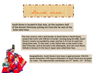 Land area
South Korea is located in East Asia, on the southern half
of the Korean Peninsula jutting out from the far east of the
Asian land mass.
The only country with a land border to South Korea is North Korea,
lying to the north with 238 km of border running along the DMZ. South
Korea is mostly surrounded by water and has 2,413 km of coast line
along three seas. To the west, is the Yellow Sea, to the south is the
East China Sea, and to the east is the Ulleung-do, and Lian court Rocks
(Dokdo in Korean) in the Sea of Japan (also called East Sea).

Geographically, South Korea's land mass is approximately 100,032
square kilometers 290 square kilometers of South Korea are occupied
by water. The approximate coordinates are 37° North, 127° 30 East.

 