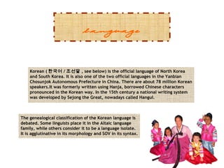 language
Korean ( 한국어 / 조선말 , see below) is the official language of North Korea
and South Korea. It is also one of the two official languages in the Yanbian
Chosunjok Autonomous Prefecture in China. There are about 78 million Korean
speakers.It was formerly written using Hanja, borrowed Chinese characters
pronounced in the Korean way. In the 15th century a national writing system
was developed by Sejong the Great, nowadays called Hangul.

The genealogical classification of the Korean language is
debated. Some linguists place it in the Altaic language
family, while others consider it to be a language isolate.
It is agglutinative in its morphology and SOV in its syntax.

 