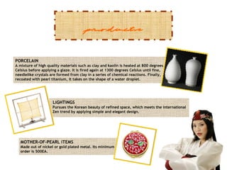 products
PORCELAiN
A mixture of high quality materials such as clay and kaolin is heated at 800 degrees
Celsius before applying a glaze. It is fired again at 1300 degrees Celsius until fine,
needlelike crystals are formed from clay in a series of chemical reactions. Finally,
recoated with pearl titanium, it takes on the shape of a water droplet.

LiGHTiNGS
Pursues the Korean beauty of refined space, which meets the international
Zen trend by applying simple and elegant design.

MOTHER-OF-PEARL iTEMS
Made out of nickel or gold plated metal. Its minimum
order is 500EA.

 
