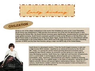 Early history
N
iLiZATiO
CiV
Korea is one of the oldest civilizations in the world, first inhabited as early as the Lower Paleolithic.
South Korea was established in 1948 and has since become one of the two full democracies in Asia.
Following the Korean War, the South Korean economy grew significantly, transforming the country into a
major global economy. South Korea's economic growth is known as the Miracle on the Han River, and
South Korea today is considered one of the Four Asian Tigers. South Korea has an international outlook
with memberships in the United Nations, WTO, OECD and G-20 major economies. It is also a founding
member of APEC and the East Asia Summit, being a major non-NATO ally of the United States.

South Korea is a developed country. It has the fourth-largest economy in Asia and
a High-income OECD member, classified as an Advanced economy by the CIA and
IMF. Today, it is among the world's fastest growing advanced economies and is
leading the Next Eleven nations; its economic success serves as a role model for
many developing countries. South Korea has a high-tech and futuristic infrastructure,
and is a world leader in technologically advanced goods such as electronics,
automobiles, ships, machinery, petrochemicals and robotics, headed by Samsung,
LG, and Hyundai-Kia. It is a global leader in the fields of education, having the world's
highest scientific literacy and second highest mathematical literacy. Since the 21 st
century, South Korea's modern culture has become popular in Asia and beyond in a
phenomenon known as the Korean wave.

 