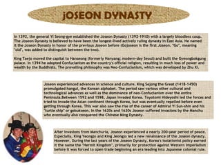 jOSEON DYNASTY
In 1392, the general Yi Seong-gye established the Joseon Dynasty (1392-1910) with a largely bloodless coup.
The Joseon Dynasty is believed to have been the longest-lived actively ruling dynasty in East Asia. He named
it the Joseon Dynasty in honor of the previous Joseon before (Gojoseon is the first Joseon. "Go", meaning
"old", was added to distinguish between the two).
King Taejo moved the capital to Hanseong (formerly Hanyang; modern-day Seoul) and built the Gyeongbokgung
palace. In 1394 he adopted Confucianism as the country's official religion, resulting in much loss of power and
wealth by the Buddhists. The prevailing philosophy was Neo-Confucianism, which was developed by Zhu Xi.

Joseon experienced advances in science and culture. King Sejong the Great (1418-1450)
promulgated hangul, the Korean alphabet. The period saw various other cultural and
technological advances as well as the dominance of neo-Confucianism over the entire
Peninsula.Between 1592 and 1598, Japan invaded Korea. Toyotomi Hideyoshi led the forces and
tried to invade the Asian continent through Korea, but was eventually repelled before even
getting through Korea. This war also saw the rise of the career of Admiral Yi Sun-shin and his
"turtle ship" or gobukseon. In the 1620s and 1630s Joseon suffered invasions by the Manchu
who eventually also conquered the Chinese Ming Dynasty.

After invasions from Manchuria, Joseon experienced a nearly 200-year period of peace.
Especially, King Yeongjo and King Jeongjo led a new renaissance of the Joseon dynasty.
However, During the last years of the Joseon Dynasty, Korea's isolationist policy earned
it the name the "Hermit Kingdom", primarily for protection against Western imperialism
before it was forced to open trade beginning an era leading into Japanese colonial rule.

 