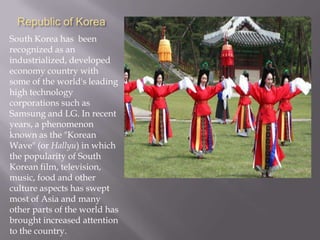 Republic of Korea
South Korea has been
recognized as an
industrialized, developed
economy country with
some of the world's leading
high technology
corporations such as
Samsung and LG. In recent
years, a phenomenon
known as the "Korean
Wave" (or Hallyu) in which
the popularity of South
Korean film, television,
music, food and other
culture aspects has swept
most of Asia and many
other parts of the world has
brought increased attention
to the country.

 