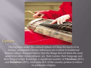 Having been under the cultural sphere of China for much of its
history, substantial Chinese influences are evident in traditional
Korean culture. Koreans believe that the things that set them the most
apart from other Asian cultures are their cuisine, their language and
their hangeul script. Korea has a significant number of Christians (26%)
and Buddhists (26%). And some 46% of the country profess to follow
no particular religion.

 
