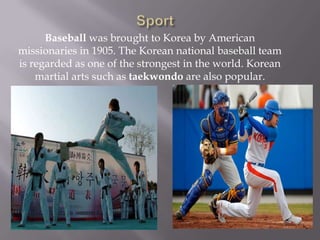 Baseball was brought to Korea by American
missionaries in 1905. The Korean national baseball team
is regarded as one of the strongest in the world. Korean
martial arts such as taekwondo are also popular.

 
