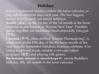 Holidays
Korea's traditional holidays follow the lunar calendar, so
they fall on different days each year. The two biggest,
Seollal and Chuseok, are family holidays.
Seollal (설날), on the 1st day of the 1st month in the lunar
calendar, is also known as "Korean New Year". Families
gather together, eat traditional foods-especially Ddugguk
(떡국).
Chuseok (추석), often dubbed "Korean Thanksgiving", is
celebrated on the 15th day of the 8th lunar month of the
year (usually September-October). Koreans celebrate it by
eating traditional foods, notably a rice cake called
songpyeon (송편) and playing folk games.
Buchonnim osinnal or sawolchopa-il : means Buddha's
birthday, 8th, 4th month in the lunar calendar.

 