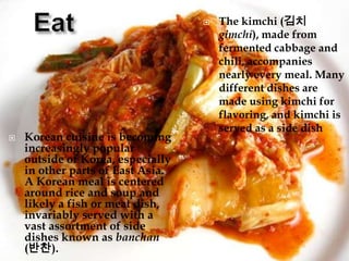 



Korean cuisine is becoming
increasingly popular
outside of Korea, especially
in other parts of East Asia.
A Korean meal is centered
around rice and soup and
likely a fish or meat dish,
invariably served with a
vast assortment of side
dishes known as banchan
(반찬).

The kimchi (김치
gimchi), made from
fermented cabbage and
chili, accompanies
nearly every meal. Many
different dishes are
made using kimchi for
flavoring, and kimchi is
served as a side dish

 