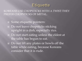 KOREANS USE CHOPSTICKS WITH A TWIST:THEY
PREFER CHOPSTICKS OF METAL.







Some etiquette pointers:
Do not leave chopsticks sticking
upright in a dish, especially rice.
Do not start eating unless the eldest at
the table has begun to eat.
Do not lift any plates or bowls off the
table while eating, because Koreans
consider that it is rude.

 