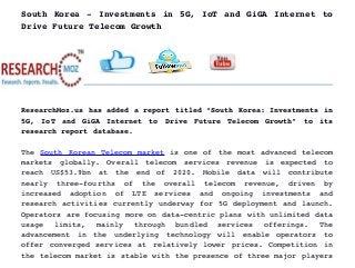 South Korea ­ Investments in 5G, IoT and GiGA Internet to
Drive Future Telecom Growth
ResearchMoz.us has added a report titled “South Korea: Investments in
5G,   IoT   and   GiGA   Internet   to   Drive   Future   Telecom   Growth”   to   its
research report database.
The  South Korean Telecom market  is one of the most advanced telecom
markets   globally.   Overall   telecom   services   revenue   is   expected   to
reach   US$53.9bn   at   the   end   of   2020.   Mobile   data   will   contribute
nearly   three­fourths   of   the   overall   telecom   revenue,   driven   by
increased   adoption   of   LTE   services   and   ongoing   investments   and
research activities currently underway for 5G deployment and launch.
Operators are focusing more on data­centric plans with unlimited data
usage   limits,   mainly   through   bundled   services   offerings.   The
advancement   in   the   underlying   technology   will   enable   operators   to
offer converged services at relatively lower prices. Competition in
the telecom market is stable with the presence of three major players
 