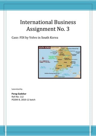 International Business Assignment No. 3Case: FDI by Volvo in South Korea                                                                                                                                                                                                 Submitted By:Parag GadekarRoll No: 112PGDM-B, 2010-12 batch                                                                                                                                        <br /> 1) What was South Korea’s political ideology prior to 1990? What caused the changes in ideology in the 1990’s? Explain briefly South Korea’s ideology from 1990’s onwards. Which country was South Korea’s role model?<br />First Republic: <br />On August 15, 1948, the Republic of Korea was formally established, with Syngman Rhee as the first president. The political ideology of South Korea was strongly aligned with America and was against the North Korea. The main policy of the First Republic .  North Korea was anti-communism and ‘unification by expanding northward’. The period 1950-53 witnessed the Korean war initiated by North Korea, supported by People’s Republic of China , against South Korea, supported by America. After the armistice, South Korea experienced political turmoil under years of autocratic leadership of Syngman Rhee, which was ended by student revolt in 1960. Subsequent protests throughout the country shook the government which resulted in formal resignation and end of Rhee’s government. <br />Second Republic:<br />After the student revolution, power was briefly held by an interim administration under the foreign minister Heo Jeong. A new parliamentary election was held on July 29, 1960. The Democratic Party, which had been in the opposition during the First Republic, gained power and the Second Republic was established. The Second Republic saw the proliferation of political activity which had been repressed under the Rhee regime. Under pressure from the left, the Chang government carried out a series of purges of military and police officials who had been involved in anti-democratic activities or corruption. In economic terms as well, the government was faced with mounting instability. Although the government had been established with support of the people, it had failed to implement effective reforms which brought about endless social unrest, political turmoil and ultimately, coup d'état in 1961.<br />Third Republic:<br />The military coup d'état led by Major General Park Chung-hee in May, 1961, put an effective end to the Second Republic. The National Assembly was dissolved and military officers replaced the civilian officials. The military rule was ended by elections took place 1963,in which Park elected as president.<br />Park's administration started the Third Republic by announcing the Five Year Economic development Plan, an export-oriented industrialization policy. Relations with Japan were normalized by the Korea-Japan treaty ratified in June 1965 and the government also kept close ties with the United States.  Economic and technological growth during this period improved the standard for living, which expanded opportunities for education. In 1971, the government decided to implement measures to increase farm productivity and income by instituting the Saemauel Movement (New Village Movement). The movement's goal was to improve the quality of rural life, modernize both rural and urban societies and narrow the income gap between them. To allow president to seek a third term Park had an amendment in the constitution which led to major protests and demonstrations, with large support gaining for the opposition leader Kim Dae-jung. Park, feeling threatened, declared martial law in 1972, dissolving the National Assembly and suspending the constitution.<br />Forth Republic:<br />The new constitution adopted in November 1972 gave Park effective control over the parliament and the possibility of permanent presidency.  Despite social and political unrest, the economy continued to flourish with the export-based industrialization policy.<br />Students and activists for democracy continued their demonstrations and protests and in the face of continuing popular unrest, Park's administration promulgated emergency decrees in 1974 and 1975, which led to the jailing of hundreds of dissidents. The protests grew larger and stronger, with politicians, intellectuals, religious leaders, laborers and farmers all joining in the movement for democracy. In 1979, mass anti-government demonstrations occurred nationwide, which resulted in assassination of Park Chung-hee by the director of the KCIA, Kim Jae-kyu, thus bringing the 18-year rule of military regime to an end. <br />Fifth Republic:<br />The social unrest continued in South Korea even after the assassination of Park. The confrontations between the military establishment and the various unions, students resulted in Gwangju Massacre in 1980, killing around 200 civilians. <br />Towards the later years of 1980s, government promised a new era of economic growth and democratic justice. . In foreign policy, ties with Japan were strengthened by state. The relations with the Soviet Union and China were also improved. The rapid economic growth, however, widened the gap between the rich and the poor, the urban and rural regions, and also inter-regional conflicts. These dissensions, added to the hard-line measures taken against opposition against the government, gave rise to intense rural and student movement, which had continued since the beginning of the republic. Roh Tae-woo succumbed to the demands and announced the Declaration of Political Reforms which called for the holding of direct presidential elections and restoration of civil rights. The direct elections for a new president were carried out in December 1987, bringing the 5th Republic to a close.<br />Sixth Republic:<br /> The Sixth Republic began in 1987 and remains the current republic of South Korea as of 2010.  It started with the election of Roh Tae-woo as president for the 13th presidential term in the first direct presidential election in 16 years. The government set out to eliminate past vestiges of authoritarian rule, by revising laws and decrees to fit democratic provisions. Freedom of press was expanded, university autonomy recognised, and restrictions on overseas travels were lifted. Roh's government announced the official unification plan, Nordpolitik, established diplomatic ties with the Soviet Union, China, and countries in East Europe. Although the relations with North Korea remained tense even after some friendly moves from both sides (they became member of UN together in 1991). Due to severe financial crisis in 1997 (Asian crisis), there was a change in government with Kim winning the elections and officially inducted as the president of South Korea in 1998. South Korea had maintained its commitment to democratize its political processes and this was the first transfer of the government between parties by peaceful means. <br />The Roh administration succeeded in overcoming regionalism in South Korean politics, diluting the collusive ties between politics and business, empowering the civil society, settling the Korea-United States Free Trade Agreement issue and continuing summit talks with North Korea. There was still labour unrest due to discontinued labour reforms and wide spread corruption. Later Roh’s successor Lee became the president in 2008. There were hurdles like recession in 2007, strained relations with North Korea, rampant political conflicts etc. The Lee administration tackled these issues by actively issuing statements, timely reshuffling the cabinet, and implementing administrative and industrial reforms. Later after continuous affirmative action and regulatory & economic reforms, they bounced back and they are currently one of the leading economies in the world.<br />Role Model:<br />South Korea closely adhered to the Japanese model of development. Chaebol, the groupings of affiliated companies who dominated South Korea's economy in the late 1980s were similar to Japanese keiretsu. <br />The country’s role model has always been Japan. <br />2) What was the impact on inbound FDI into South Korea as a result of its liberalisation in 1990? Why VOLVO acquired Samsung’s Construction Equipment Division (CED) in February 1998?<br />Impact on inbound FDI into South Korea as a result of its liberalisation in 1990:<br />,[object Object]