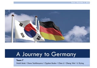 Seoul - December 3, 2012

A Journey to Germany
Team 7
Nabil Ishak • Dana Tazhibayeva • Cigdem Budev • Chen Li • Zheng Wei • Li Siying

 