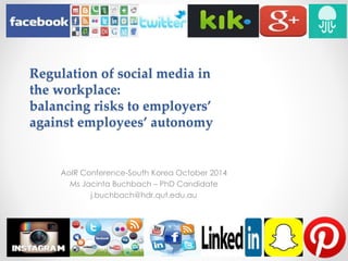 Regulation of social media in 
the workplace: 
balancing risks to employers’ 
against employees’ autonomy 
AoIR Conference-South Korea October 2014 
Ms Jacinta Buchbach – PhD Candidate 
j.buchbach@hdr.qut.edu.au 
 