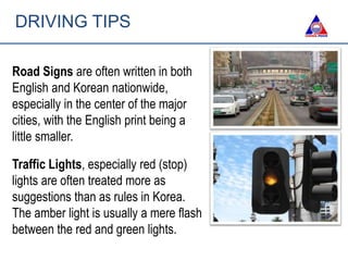 DRIVING TIPS
Road Signs are often written in both
English and Korean nationwide,
especially in the center of the major
cities, with the English print being a
little smaller.
Traffic Lights, especially red (stop)
lights are often treated more as
suggestions than as rules in Korea.
The amber light is usually a mere flash
between the red and green lights.
 