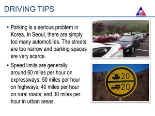 DRIVING TIPS
• Parking is a serious problem in
Korea. In Seoul, there are simply
too many automobiles. The streets
are too narrow and parking spaces
are very scarce.
• Speed limits are generally
around 60 miles per hour on
expressways; 50 miles per hour
on highways; 40 miles per hour
on rural roads; and 30 miles per
hour in urban areas.
 