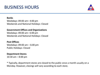BUSINESS HOURS
Banks
Weekdays: 09:00 am– 4:00 pm
Weekends and National Holidays: Closed
Government Offices and Organizations
Weekdays: 09:00 am– 6:00 pm
Weekends and National Holidays: Closed
Post Offices
Weekdays: 09:00 am – 6:00 pm
Public Holidays: Closed
Department Stores
10:30 am – 8:00 pm
* Typically, department stores are closed to the public once a month usually on a
Monday. However, closings will vary according to each store.
 