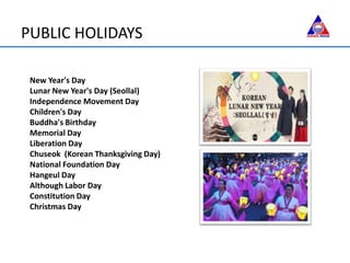 PUBLIC HOLIDAYS
New Year's Day
Lunar New Year's Day (Seollal)
Independence Movement Day
Children's Day
Buddha's Birthday
Memorial Day
Liberation Day
Chuseok (Korean Thanksgiving Day)
National Foundation Day
Hangeul Day
Although Labor Day
Constitution Day
Christmas Day
 