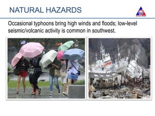 Occasional typhoons bring high winds and floods; low-level
seismic/volcanic activity is common in southwest.
NATURAL HAZARDS
 