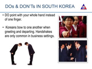 DOs & DON’Ts IN SOUTH KOREA
• DO point with your whole hand instead
of one finger.
• Koreans bow to one another when
greeting and departing. Handshakes
are only common in business settings.
 