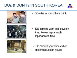 • DO offer to pour others’ drink.
• DO come to work and leave on
time. Koreans give much
importance to time.
• DO remove your shoes when
entering a Korean house.
DOs & DON’Ts IN SOUTH KOREA
 