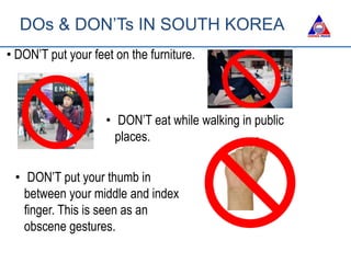 • DON’T put your feet on the furniture.
• DON’T eat while walking in public
places.
• DON’T put your thumb in
between your middle and index
finger. This is seen as an
obscene gestures.
DOs & DON’Ts IN SOUTH KOREA
 