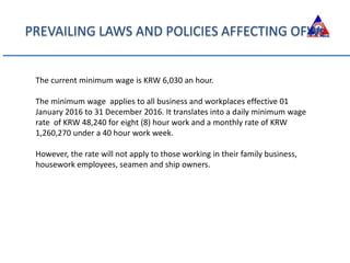 PREVAILING LAWS AND POLICIES AFFECTING OFWs
The current minimum wage is KRW 6,030 an hour.
The minimum wage applies to all business and workplaces effective 01
January 2016 to 31 December 2016. It translates into a daily minimum wage
rate of KRW 48,240 for eight (8) hour work and a monthly rate of KRW
1,260,270 under a 40 hour work week.
However, the rate will not apply to those working in their family business,
housework employees, seamen and ship owners.
 