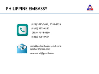 (822) 3785-3634, 3785-3635
(8210) 4573 6290
(8210) 4573 6290
(8210) 9054 0694
labor@philembassy-seoul.com;
polokor@gmail.com
owwaseoul@gmail.com
PHILIPPINE EMBASSY
 