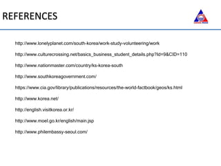 http://www.lonelyplanet.com/south-korea/work-study-volunteering/work
http://www.culturecrossing.net/basics_business_student_details.php?Id=9&CID=110
http://www.nationmaster.com/country/ks-korea-south
http://www.southkoreagovernment.com/
https://www.cia.gov/library/publications/resources/the-world-factbook/geos/ks.html
http://www.korea.net/
http://english.visitkorea.or.kr/
http://www.moel.go.kr/english/main.jsp
http://www.philembassy-seoul.com/
REFERENCES
 