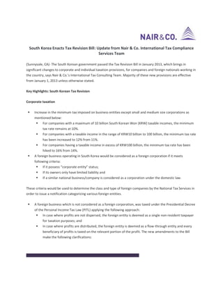 South Korea Enacts Tax Revision Bill: Update from Nair & Co. International Tax Compliance
Services Team
(Sunnyvale, CA)- The South Korean government passed the Tax Revision Bill in January 2013, which brings in
significant changes to corporate and individual taxation provisions, for companies and foreign nationals working in
the country, says Nair & Co.’s International Tax Consulting Team. Majority of these new provisions are effective
from January 1, 2013 unless otherwise stated.
Key Highlights: South Korean Tax Revision
Corporate taxation
 Increase in the minimum tax imposed on business entities except small and medium size corporations as
mentioned below:
 For companies with a maximum of 10 billion South Korean Won (KRW) taxable incomes, the minimum
tax rate remains at 10%.
 For companies with a taxable income in the range of KRW10 billion to 100 billion, the minimum tax rate
has been increased to 12% from 11%.
 For companies having a taxable income in excess of KRW100 billion, the minimum tax rate has been
hiked to 16% from 14%.
 A foreign business operating in South Korea would be considered as a foreign corporation if it meets
following criteria:
 If it possess “corporate entity” status;
 If its owners only have limited liability and
 If a similar national business/company is considered as a corporation under the domestic law.
These criteria would be used to determine the class and type of foreign companies by the National Tax Services in
order to issue a notification categorizing various foreign entities.
 A foreign business which is not considered as a foreign corporation, was taxed under the Presidential Decree
of the Personal Income Tax Law (PITL) applying the following approach:
 In case where profits are not dispersed, the foreign entity is deemed as a single non-resident taxpayer
for taxation purposes; and
 In case where profits are distributed, the foreign entity is deemed as a flow-through entity and every
beneficiary of profits is taxed on the relevant portion of the profit. The new amendments to the Bill
make the following clarifications:
Situation Tax implication
 