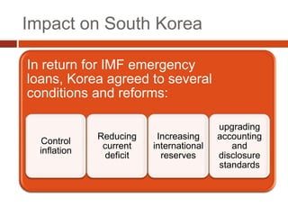 Impact on South Korea

In return for IMF emergency
loans, Korea agreed to several
conditions and reforms:

                                          upgrading
              Reducing     Increasing     accounting
  Control
               current    international      and
  inflation
                deficit     reserves      disclosure
                                          standards
 
