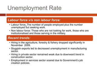 Unemployment Rate
Labour force v/s non labour force:
• Labour force: The number of people employed plus the number
  unemployed but seeking work.
• Non labour force: Those who are not looking for work, those who are
  institutionalised and those serving in the military.
Recent trends:
• Hiring in the agriculture, forestry & fishery dropped significantly in
  November 2009.
• Sluggish exports led to decreased unemployment in manufacturing
  sector.
• Hiring in private sector remained weak due to downward trend in
  construction sector.
• Employment in services sector soared due to Government’s job
  creation policies.
 